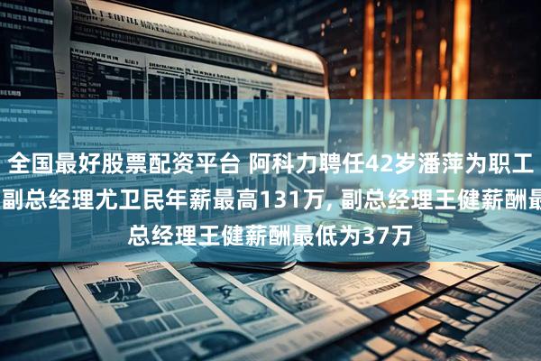 全国最好股票配资平台 阿科力聘任42岁潘萍为职工代表董事, 副总经理尤卫民年薪最高131万, 副总经理王健薪酬最低为37万