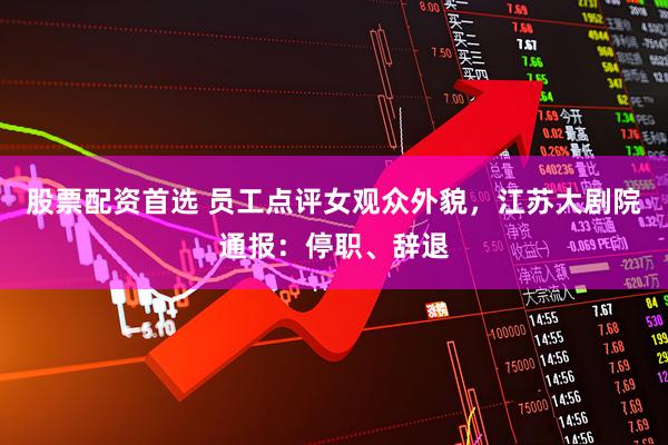 股票配资首选 员工点评女观众外貌，江苏大剧院通报：停职、辞退