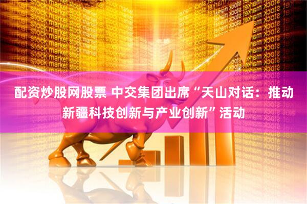 配资炒股网股票 中交集团出席“天山对话：推动新疆科技创新与产业创新”活动