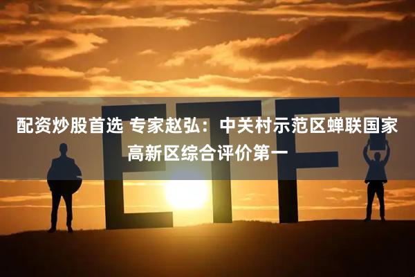 配资炒股首选 专家赵弘：中关村示范区蝉联国家高新区综合评价第一