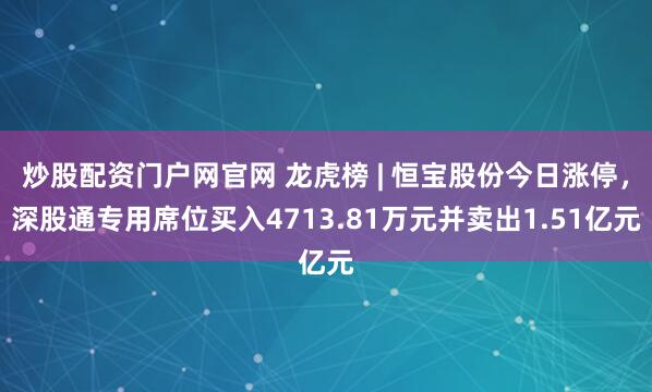 炒股配资门户网官网 龙虎榜 | 恒宝股份今日涨停，深股通专用席位买入4713.81万元并卖出1.51亿元