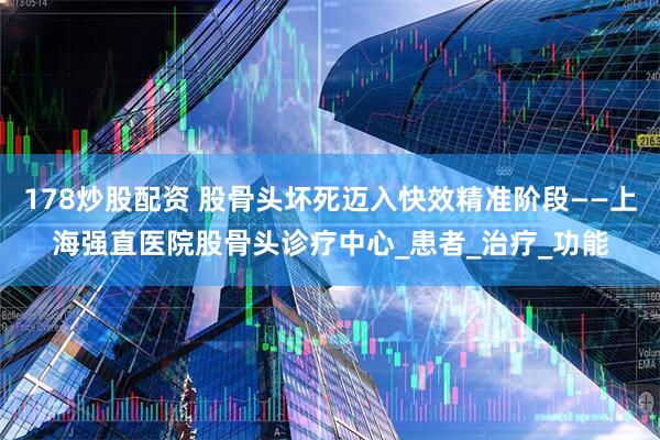 178炒股配资 股骨头坏死迈入快效精准阶段——上海强直医院股骨头诊疗中心_患者_治疗_功能