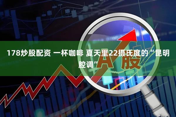178炒股配资 一杯咖啡 夏天里22摄氏度的“昆明腔调”