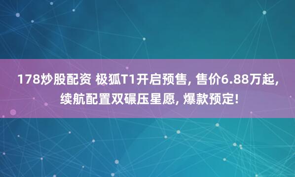 178炒股配资 极狐T1开启预售, 售价6.88万起, 续航配置双碾压星愿, 爆款预定!