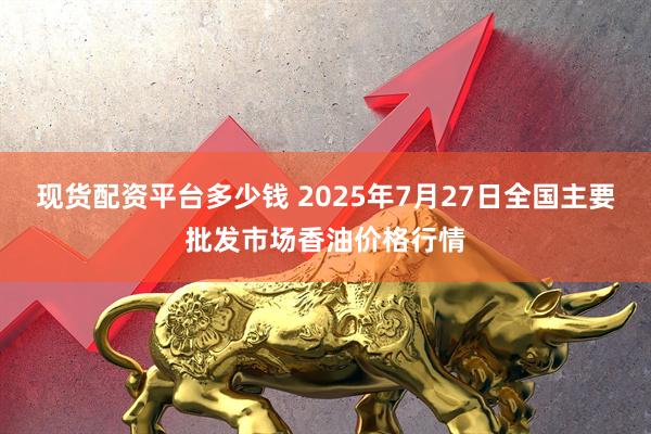 现货配资平台多少钱 2025年7月27日全国主要批发市场香油价格行情