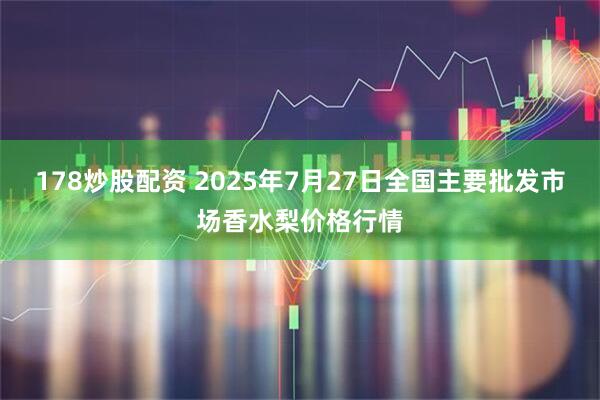 178炒股配资 2025年7月27日全国主要批发市场香水梨价格行情