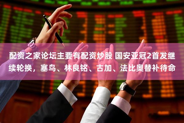 配资之家论坛主要有配资炒股 国安亚冠2首发继续轮换，塞鸟、林良铭、古加、法比奥替补待命