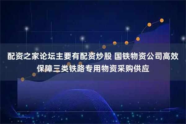 配资之家论坛主要有配资炒股 国铁物资公司高效保障三类铁路专用物资采购供应