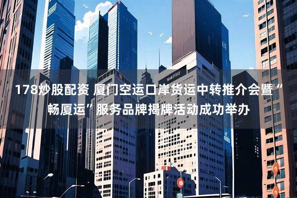 178炒股配资 厦门空运口岸货运中转推介会暨“畅厦运”服务品牌揭牌活动成功举办