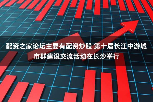 配资之家论坛主要有配资炒股 第十届长江中游城市群建设交流活动在长沙举行