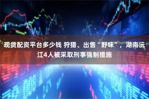 现货配资平台多少钱 狩猎、出售“野味”，湖南沅江4人被采取刑事强制措施