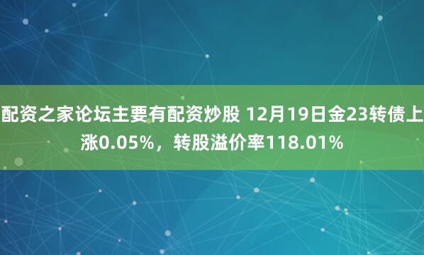 配资之家论坛主要有配资炒股 12月19日金23转债上涨0.05%，转股溢价率118.01%