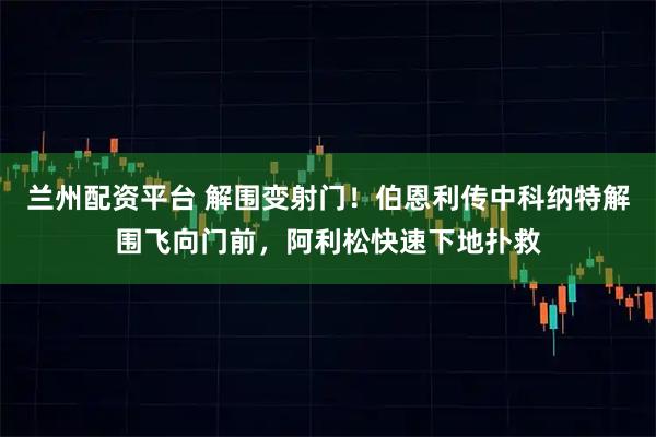 兰州配资平台 解围变射门！伯恩利传中科纳特解围飞向门前，阿利松快速下地扑救