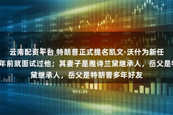 云南配资平台 特朗普正式提名凯文·沃什为新任美联储主席，9年前就面试过他；其妻子是雅诗兰黛继承人，岳父是特朗普多年好友