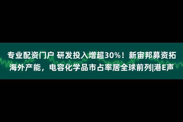 专业配资门户 研发投入增超30%！新宙邦募资拓海外产能，电容化学品市占率居全球前列|港E声
