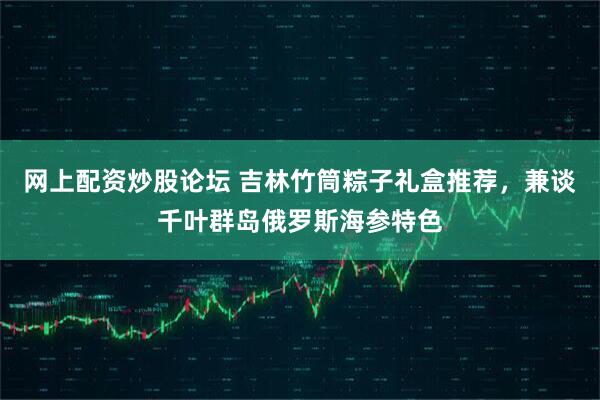 网上配资炒股论坛 吉林竹筒粽子礼盒推荐，兼谈千叶群岛俄罗斯海参特色