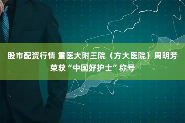 股市配资行情 重医大附三院（方大医院）周明芳荣获“中国好护士”称号