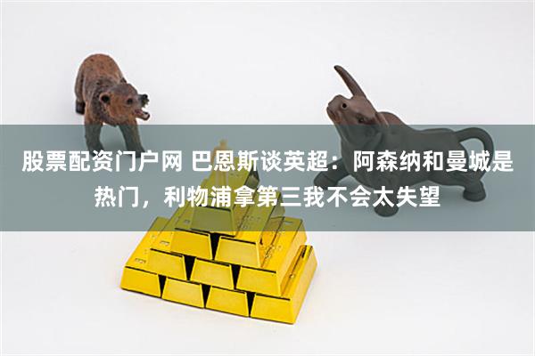 股票配资门户网 巴恩斯谈英超：阿森纳和曼城是热门，利物浦拿第三我不会太失望
