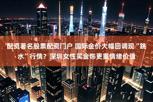 配资著名股票配资门户 国际金价大幅回调现“跳水”行情？深圳女性买金饰更重情绪价值