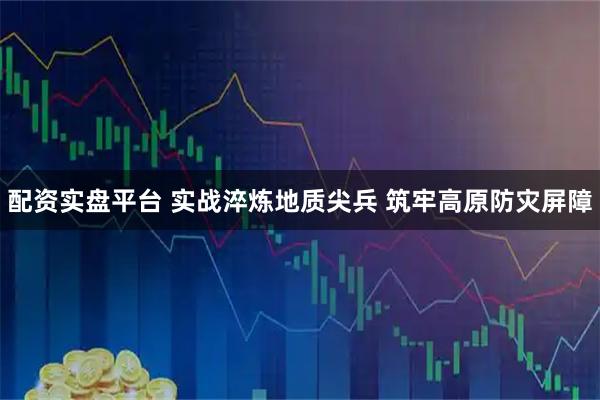 配资实盘平台 实战淬炼地质尖兵 筑牢高原防灾屏障