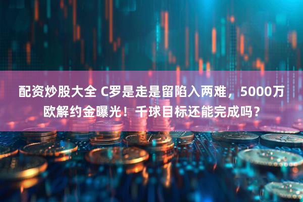 配资炒股大全 C罗是走是留陷入两难，5000万欧解约金曝光！千球目标还能完成吗？